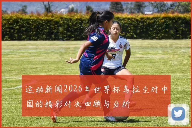 运动新闻2026年世界杯乌拉圭对中国的精彩对决回顾与分析
