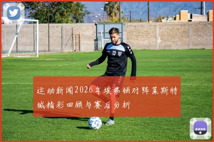 运动新闻2026年埃弗顿对阵莱斯特城精彩回顾与赛后分析