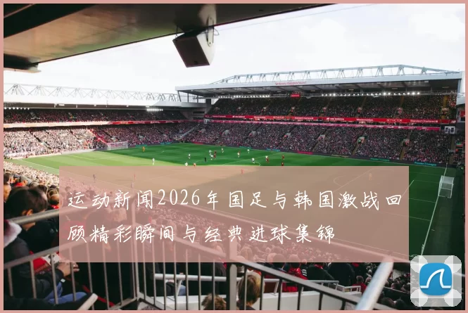 运动新闻2026年国足与韩国激战回顾精彩瞬间与经典进球集锦