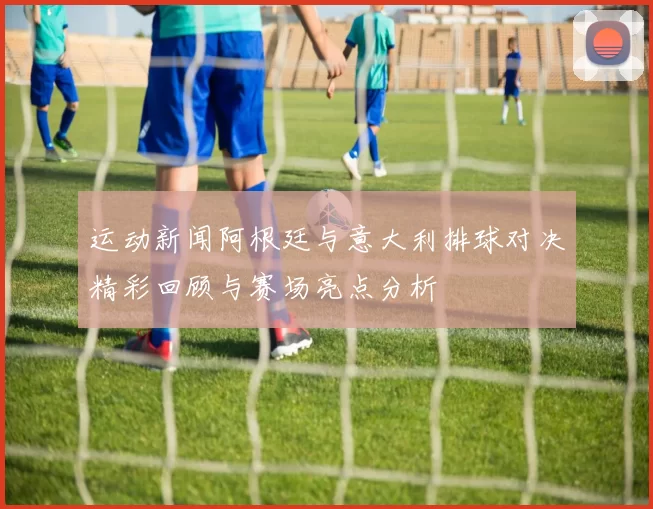 运动新闻阿根廷与意大利排球对决精彩回顾与赛场亮点分析