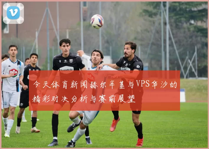 今天体育新闻赫尔辛基与VPS华沙的精彩对决分析与赛前展望
