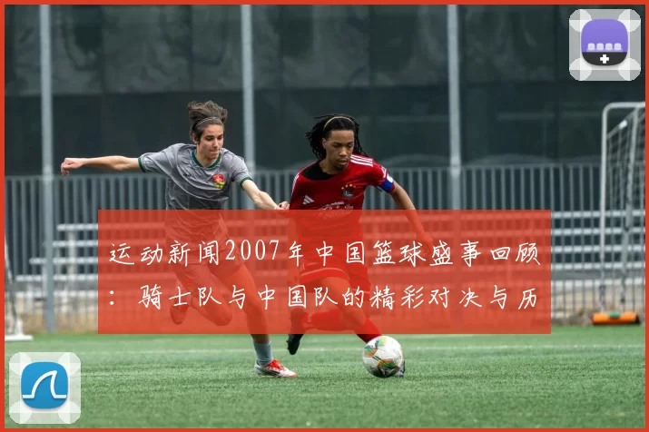运动新闻2007年中国篮球盛事回顾：骑士队与中国队的精彩对决与历史意义分析