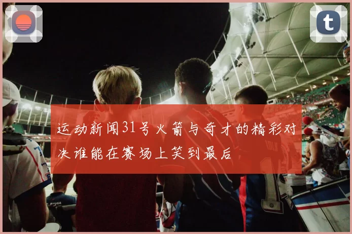运动新闻31号火箭与奇才的精彩对决谁能在赛场上笑到最后