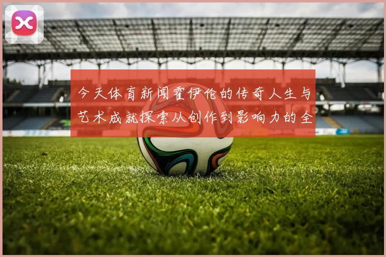 今天体育新闻霍伊伦的传奇人生与艺术成就探索从创作到影响力的全景分析