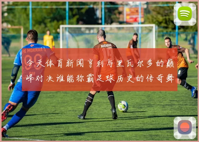 今天体育新闻亨利与里瓦尔多的巅峰对决谁能称霸足球历史的传奇舞台